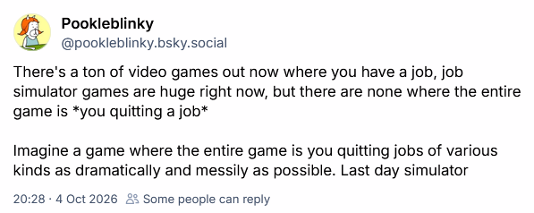 There's a ton of video games out now where you have a job, job simulator games are huge right now, but there are none where the entire game is *you quitting a job* Imagine a game where the entire game is you quitting jobs of various kinds as dramatically and messily as possible. Last day simulator