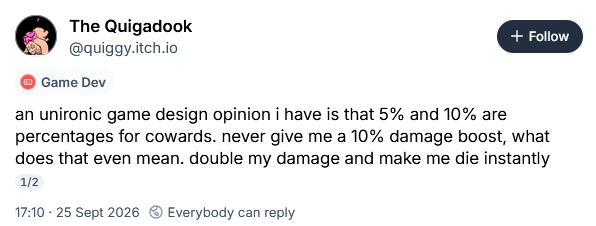 an unironic game design opinion i have is that 5% and 10% are percentages for cowards. never give me a 10% damage boost, what does that even mean. double my damage and make me die instantly 