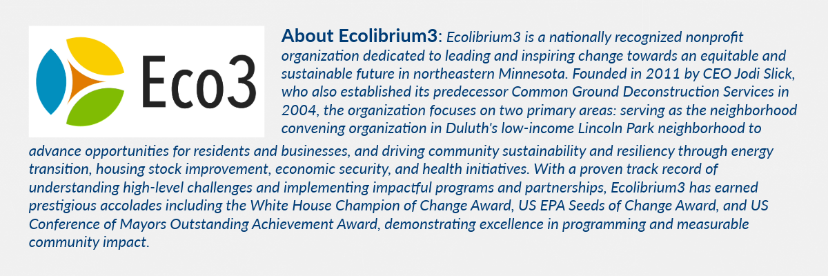 Ecolibrium3 is a nationally recognized nonprofit organization dedicated to leading and inspiring change towards an equitable and sustainable future in northeastern Minnesota. Founded in 2011 by CEO Jodi Slick, who also established its predecessor Common Ground Deconstruction Services in 2004, the organization focuses on two primary areas: serving as the neighborhood convening organization in Duluth's low-income Lincoln Park neighborhood to advance opportunities for residents and businesses, and driving community sustainability and resiliency through energy transition, housing stock improvement, economic security, and health initiatives. With a proven track record of understanding high-level challenges and implementing impactful programs and partnerships, Ecolibrium3 has earned prestigious accolades including the White House Champion of Change Award, US EPA Seeds of Change Award, and US Conference of Mayors Outstanding Achievement Award, demonstrating excellence in programming and measurable community impact.
