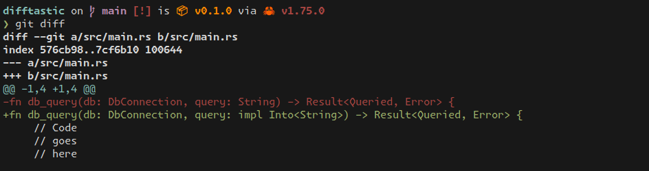 difftastic on  main [!] is 📦 v0.1.0 via 🦀 v1.75.0 ❯ git diff diff --git a/src/main.rs b/src/main.rs index 576cb98..7cf6b10 100644 --- a/src/main.rs +++ b/src/main.rs @@ -1,4 +1,4 @@ -fn db_query(db: DbConnection, query: String) -> Result<Queried, Error> { +fn db_query(db: DbConnection, query: impl Into<String>) -> Result<Queried, Error> {      // Code      // goes      // here