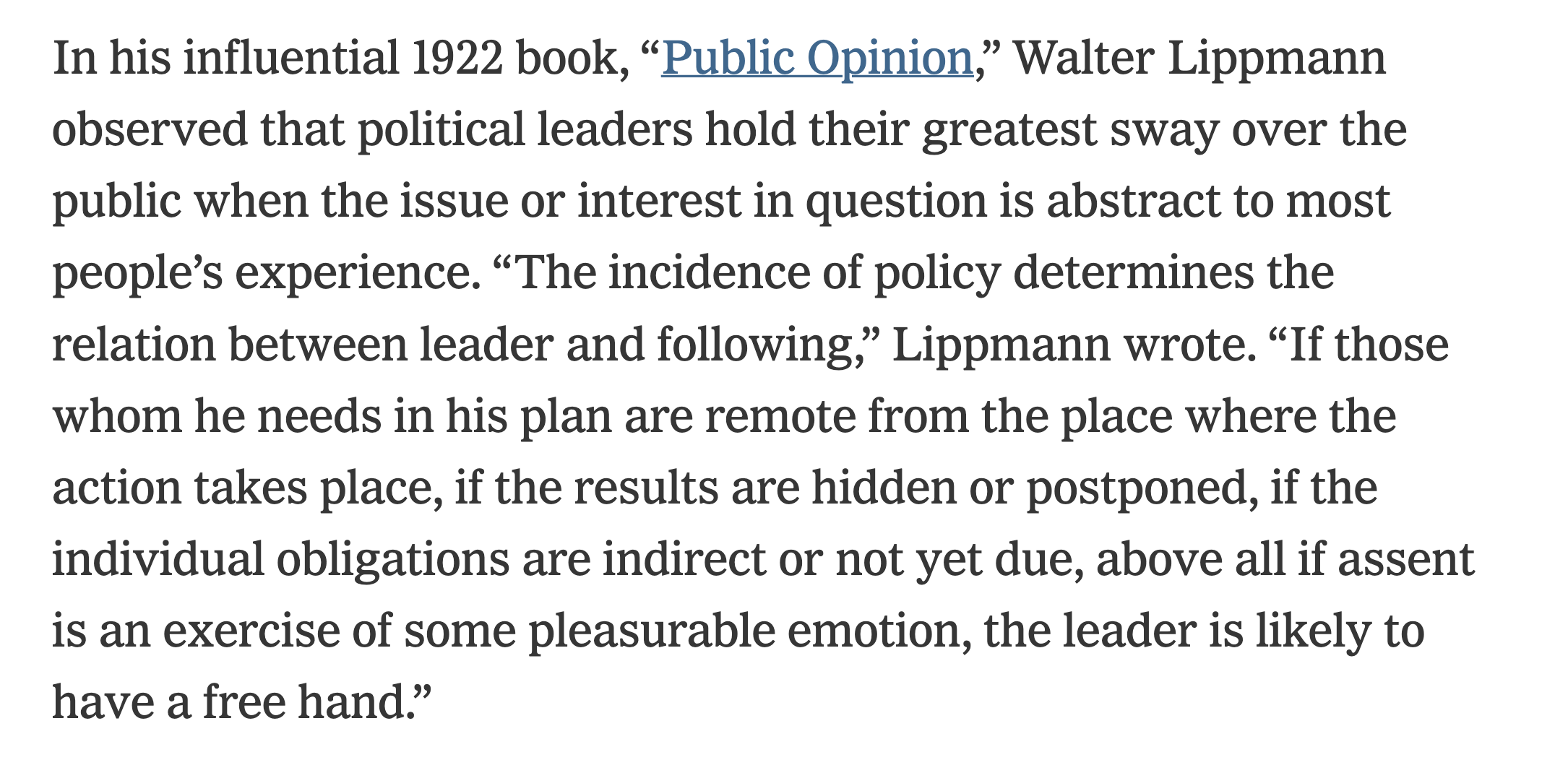 In his influential 1922 book, “Public Opinion,” Walter Lippmann observed that political leaders hold their greatest sway over the public when the issue or interest in question is abstract to most people’s experience. “The incidence of policy determines the relation between leader and following,” Lippmann wrote. “If those whom he needs in his plan are remote from the place where the action takes place, if the results are hidden or postponed, if the individual obligations are indirect or not yet due, above all if assent is an exercise of some pleasurable emotion, the leader is likely to have a free hand.”