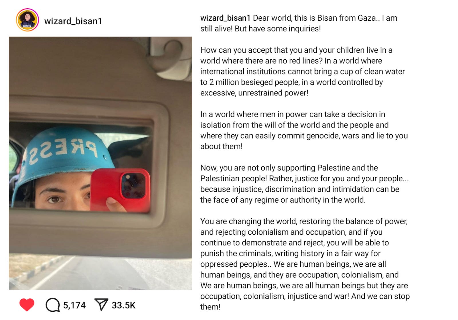 wizard_bisan1 instagram post from Nov 12 2023, photo of Bisan, Palestinian journalist, looking into a rearview mirror holding up a red phone and wearing a blue press helmet. Caption reads Dear world, this is Bisan from Gaza.. I am still alive! But have some inquiries!  How can you accept that you and your children live in a world where there are no red lines? In a world where international institutions cannot bring a cup of clean water to 2 million besieged people, in a world controlled by excessive, unrestrained power!  In a world where men in power can take a decision in isolation from the will of the world and the people and where they can easily commit genocide, wars and lie to you about them!  Now, you are not only supporting Palestine and the Palestinian people! Rather, justice for you and your people... because injustice, discrimination and intimidation can be the face of any regime or authority in the world.  You are changing the world, restoring the balance of power, and rejecting colonialism and occupation, and if you continue to demonstrate and reject, you will be able to punish the criminals, writing history in a fair way for oppressed peoples.. We are human beings, we are all human beings, and they are occupation, colonialism, and We are human beings, we are all human beings but they are occupation, colonialism, injustice and war! And we can stop them!