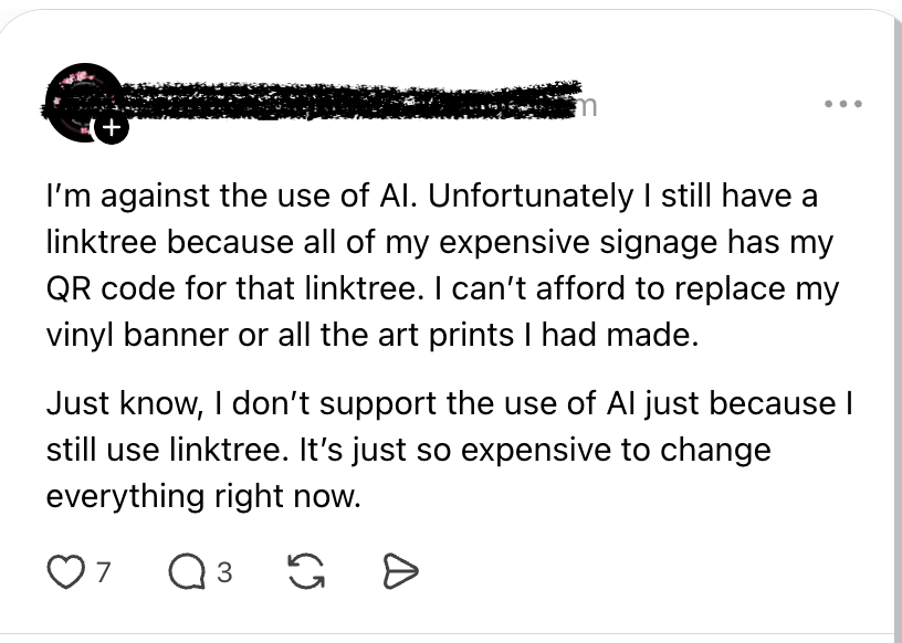A post from threads after LinkTree announced their new AI policy: "I'm against the use of AI. Unfortunately, I still have a linktree because all of my expensive signage has my QR code for that linktree. I can't afford to replace my vinyl banner or all the art pints I had made. Just know, I don't support the use of AI just because I still use linktree. It's just so expensive to change everything right now."