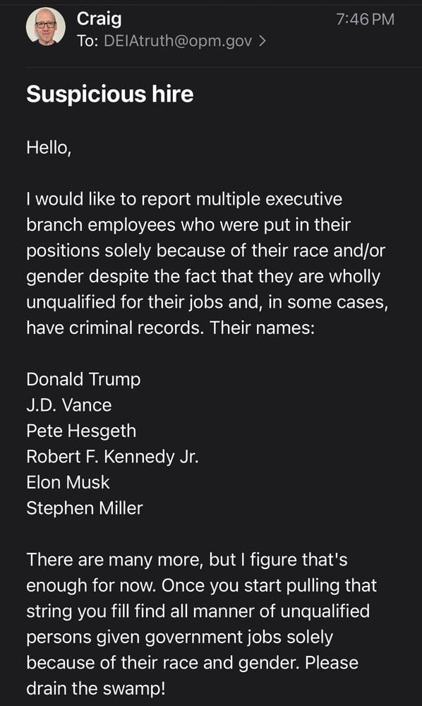 Email from me to the DEI snitch line: "Hello,  I would like to report multiple executive branch employees who were put in their positions solely because of their race and/or gender despite the fact that they are wholly unqualified for their jobs and, in some cases, have criminal records. Their names:   Donald Trump J.D. Vance Pete Hesgeth Robert F. Kennedy Jr. Elon Musk Stephen Miller   There are many more, but I figure that's enough for now. Once you start pulling that string you fill find all manner of unqualified persons given government jobs solely because of their race and gender. Please drain the swamp!   Sincerely,  Craig Calcaterra, Concerned Citizen. "