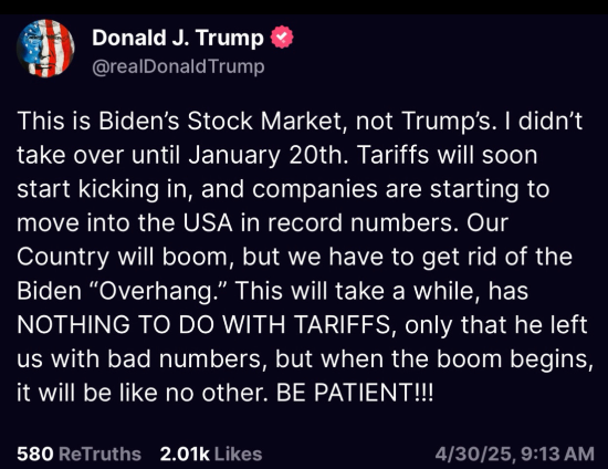 Trump Truth Social post: "This is Biden’s Stock Market, not Trump’s. I didn’t take over until January 20th. Tariffs will soon start kicking in, and companies are starting to move into the USA in record numbers. Our Country will boom, but we have to get rid of the Biden “Overhang.” This will take a while, has NOTHING TO DO WITH TARIFFS, only that he left us with bad numbers, but when the boom begins, it will be like no other. BE PATIENT!!!"