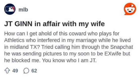 MLB Reddit post: "JT GINN in affair with my wife How can I get ahold of this coward who plays for Athletics who interfered in my marriage while he lived in midland TX? Tried calling him through the Snapchat he was sending pictures to my soon to be EXwife but he blocked me. You know who I am JT."