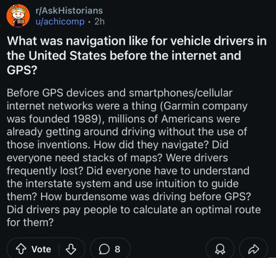Post to the subreddit r/AskHistorians:  What was navigation like for vehicle drivers in the United States before the internet and GPS?  Before GPS devices and smartphones/cellular internet networks were a thing (Garmin company was founded 1989), millions of Americans were already getting around driving without the use of those inventions. How did they navigate? Did everyone need stacks of maps? Were drivers frequently lost? Did everyone have to understand the interstate system and use intuition to guide them? How burdensome was driving before GPS? Did drivers pay people to calculate an optimal route for them?