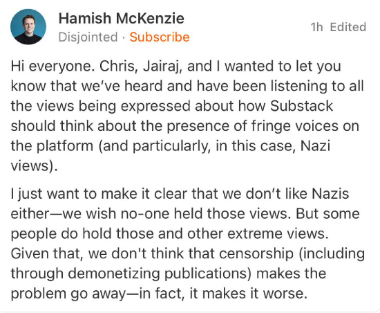 Hamish McKenzie of Substack posting "Hi everyone. Chris, Jairaj, and I wanted to let you know that we’ve heard and have been listening to all the views being expressed about how Substack should think about the presence of fringe voices on the platform (and particularly, in this case, Nazi views).   I just want to make it clear that we don’t like Nazis either—we wish no-one held those views. But some people do hold those and other extreme views. Given that, we don't think that censorship (including through demonetizing publications) makes the problem go away—in fact, it makes it worse."