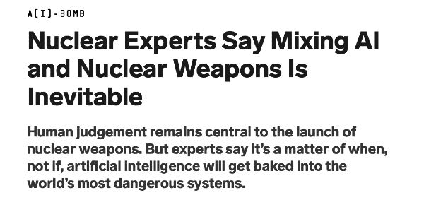 Headline: "Nuclear Experts Say Mixing AI and Nuclear Weapons Is Inevitable Human judgement remains central to the launch of nuclear weapons. But experts say it’s a matter of when, not if, artificial intelligence will get baked into the world’s most dangerous systems."