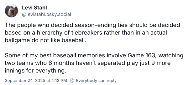 Bluesky post from Levi Stahl: "The people who decided season-ending ties should be decided based on a hierarchy of tiebreakers rather than in an actual ballgame do not like baseball.  Some of my best baseball memories involve Game 163, watching two teams who 6 months haven’t separated play just 9 more innings for everything."
