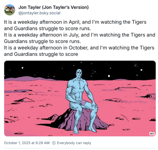Jon Tayler post with the photo of Dr. Manhattan in which he's on Mars contemplating things, saying "It is a weekday afternoon in April, and I'm watching the Tigers and Guardians struggle to score runs. It is a weekday afternoon in July, and I'm watching the Tigers and Guardians struggle to score runs. It is a weekday afternoon in October, and I'm watching the Tigers and Guardians struggle to score"