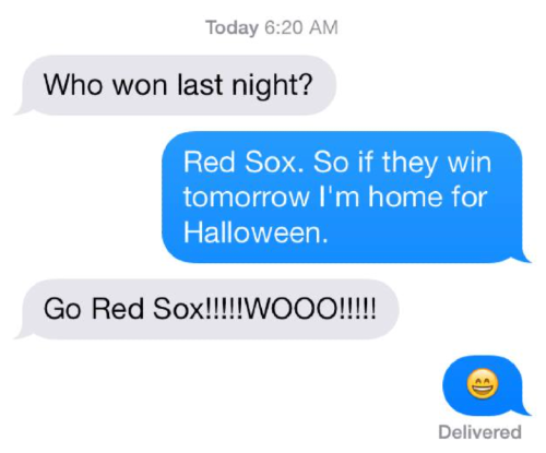 Text from my daughter: "Who won last night?" Me: "Red Sox. So if they win tomorrow I'm home for Halloween." Anna: "Go Red Sox!!!!! WOOO!!!!!"