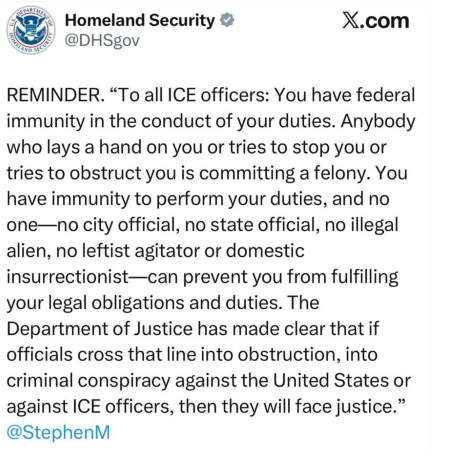 Tweet from Homeland Security "Reminder. "To all ICE officers: You have federal immunity in the conduct of your duties. Anybody who lays a hand on you or tries to stop you or tries to obstruct you is committing a felony. You have immunity to perform your duties, and no one -- no city official, no state official, no illegal alien, no leftist agitator or domestic insurrectionist -- can prevent you from fulfilling your legal obligations and duties. The DOJ has made clear that if officials cross that line into obstruction, into criminal conspiracy against the United States or against ICE officers, then they will face justice." -- signed by Stephen Miller