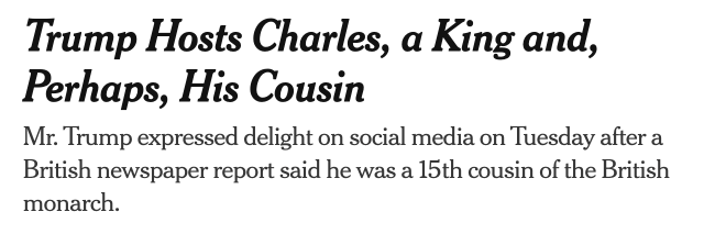New York Times headline and subhed: "Trump Hosts Charles, a King and, Perhaps, His Cousin Mr. Trump expressed delight on social media on Tuesday after a British newspaper report said he was a 15th cousin of the British monarch."