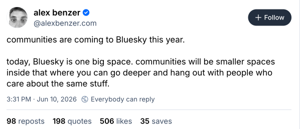 Post by Bluesky Head of Product, Alex Benzer: "communities are coming to Bluesky this year. today, Bluesky is one big space. communities will be smaller spaces inside that where you can go deeper and hang out with people who care about the same stuff."