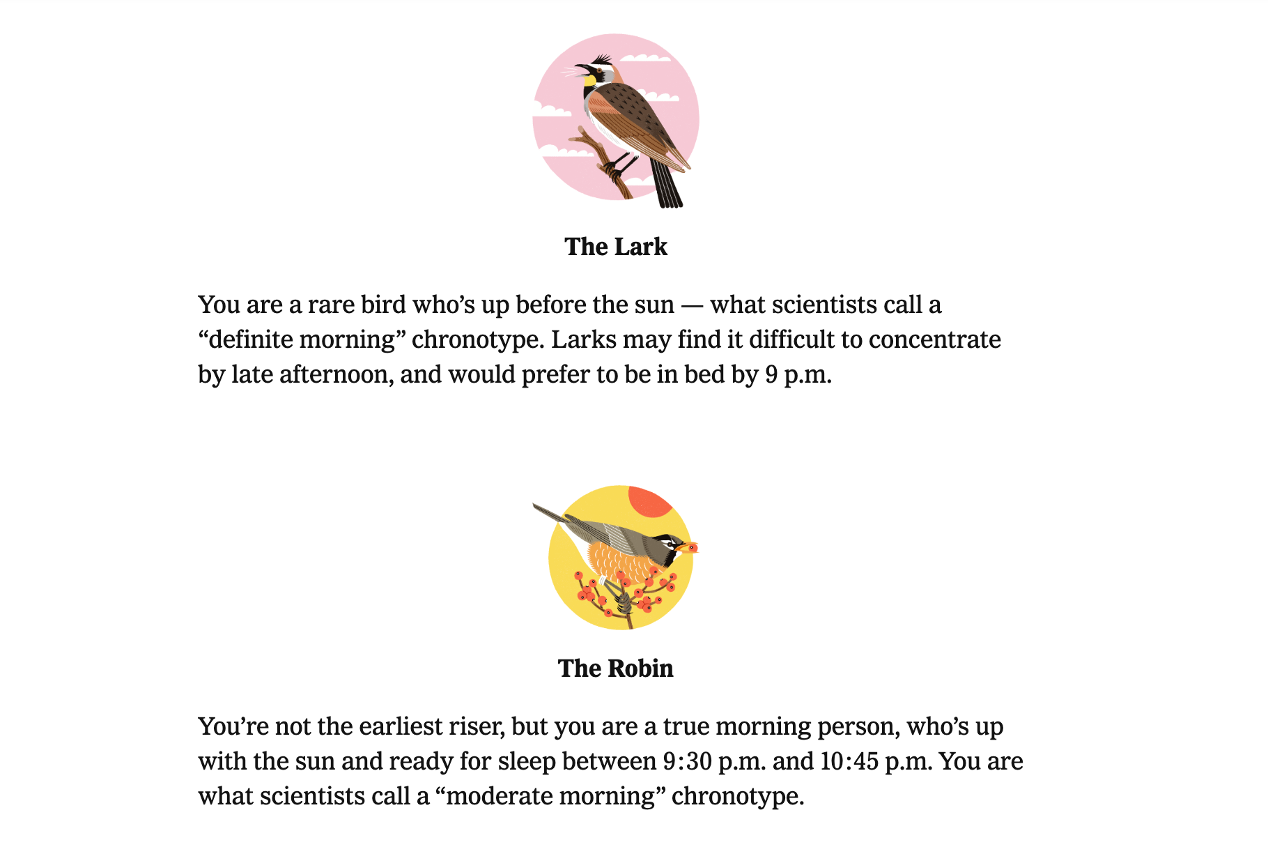 Two sleep types: "The Lark" and "The Robin." For the Lark it says "You are a rare bird who’s up before the sun — what scientists call a “definite morning” chronotype. Larks may find it difficult to concentrate by late afternoon, and would prefer to be in bed by 9 p.m." For the Robin it says "You’re not the earliest riser, but you are a true morning person, who’s up with the sun and ready for sleep between 9:30 p.m. and 10:45 p.m. You are what scientists call a “moderate morning” chronotype."