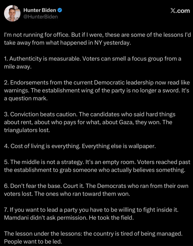 A tweet from Hunter Biden: "I'm not running for office. But if I were, these are some of the lessons I'd take away from what happened in NY yesterday.  1. Authenticity is measurable. Voters can smell a focus group from a mile away.  2. Endorsements from the current Democratic leadership now read like warnings. The establishment wing of the party is no longer a sword. It's a question mark.  3. Conviction beats caution. The candidates who said hard things about rent, about who pays for what, about Gaza, they won. The triangulators lost.  4. Cost of living is everything. Everything else is wallpaper.  5. The middle is not a strategy. It's an empty room. Voters reached past the establishment to grab someone who actually believes something.  6. Don't fear the base. Court it. The Democrats who ran from their own voters lost. The ones who ran toward them won.  7. If you want to lead a party you have to be willing to fight inside it. Mamdani didn't ask permission. He took the field.  The lesson under the lessons: the country is tired of being managed. People want to be led."