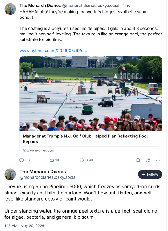 Post on Bluesky from an account called "The Monarch Diaries": "HAHAHAhaha! they're making the world's biggest synthetic scum pond!!!  The coating is a polyurea used inside pipes. It gels in about 3 seconds, making it non self-leveling. The texture is like an orange peel, the perfect substrate for biofilms." He went on to say "They're using Rhino Pipeliner 5000, which freezes as sprayed-on curds almost exactly as it hits the surface. Won't flow out, flatten, and self-level like standard epoxy or paint would.  Under standing water, the orange peel texture is a perfect  scaffolding for algae, bacteria, and general bio scum"