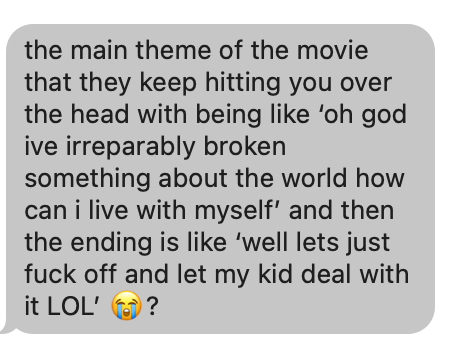 Text from my daughter: "the main theme of the movie that they keep hitting you over the head with being like ‘oh god ive irreparably broken something about the world how can i live with myself’ and then the ending is like ‘well lets just fuck off and let my kid deal with it LOL’" followed by the crying emoji