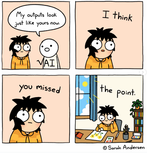 Cartoon by Sarah Andersen. Panel one shows a mostly featureless black and white sketched figure with "AI" on its shirt saying to a real person "My outputs look just like yours now." The person responds, over three panels, "I think . . . you missed . . . the point." In the final panel the person is happily. drawing flowers in a sunlit room, underscoring that it is the process, not the result, that matters in creativity