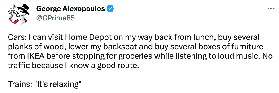 First man: "Cars: I can visit Home Depot on my way back from lunch, buy several planks of wood, lower my backseat and buy several boxes of furniture from IKEA before stopping for groceries while listening to loud music. No traffic because I know a good route. Trains: "It's relaxing""