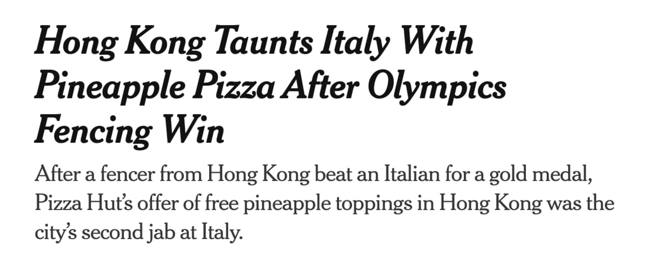 Headline: "Hong Kong Taunts Italy With Pineapple Pizza After Olympics Fencing Win After a fencer from Hong Kong beat an Italian for a gold medal, Pizza Hut’s offer of free pineapple toppings in Hong Kong was the city’s second jab at Italy."