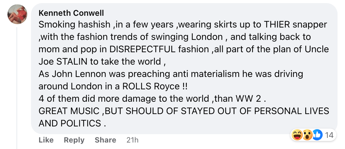 A guy named Kenneth Conwell, commenting "Smoking hashish ,in a few years ,wearing skirts up to THIER snapper ,with the fashion trends of swinging London , and talking back to mom and pop in DISREPECTFUL fashion ,all part of the plan of Uncle Joe STALIN to take the world ,As John Lennon was&nbsp;preaching anti materialism he was driving around London in a ROLLS Royce !!4 of them did more damage to the world ,than WW 2 .GREAT MUSIC ,BUT SHOULD OF STAYED OUT OF PERSONAL LIVES AND POLITICS ."