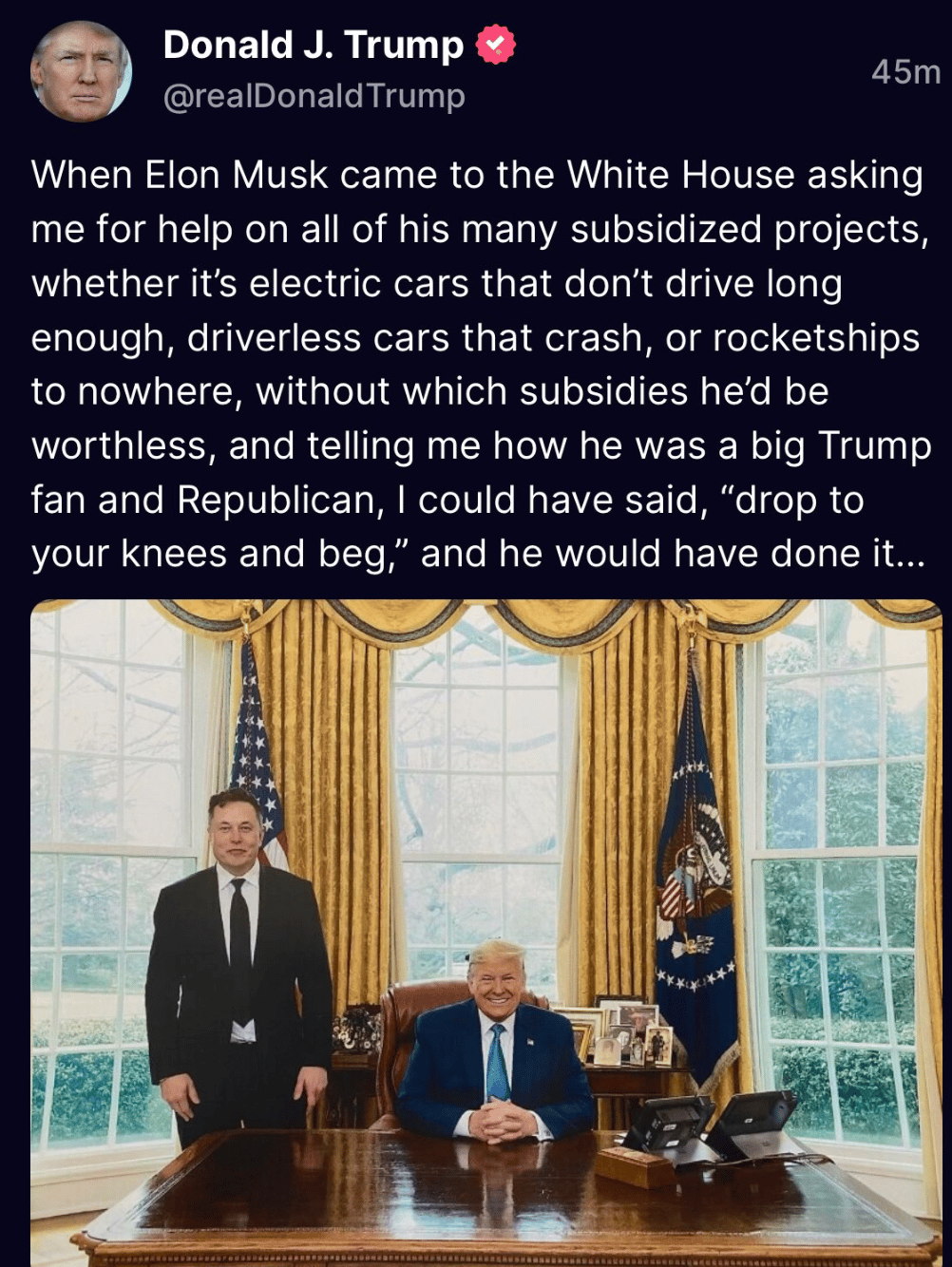 Trump social media post from 2022: "When Elon Musck came to the White House asking me for help on all of his many subsidized projects, whether it's electric cars that don’t drive long enough, driverless cars that crash, or rocketships to nowhere, without which subsidies he’d be worthless, and telling me how he was a big Trump fan and Republican, I could have said, 'drop to your knees and beg,' and he would have done it"