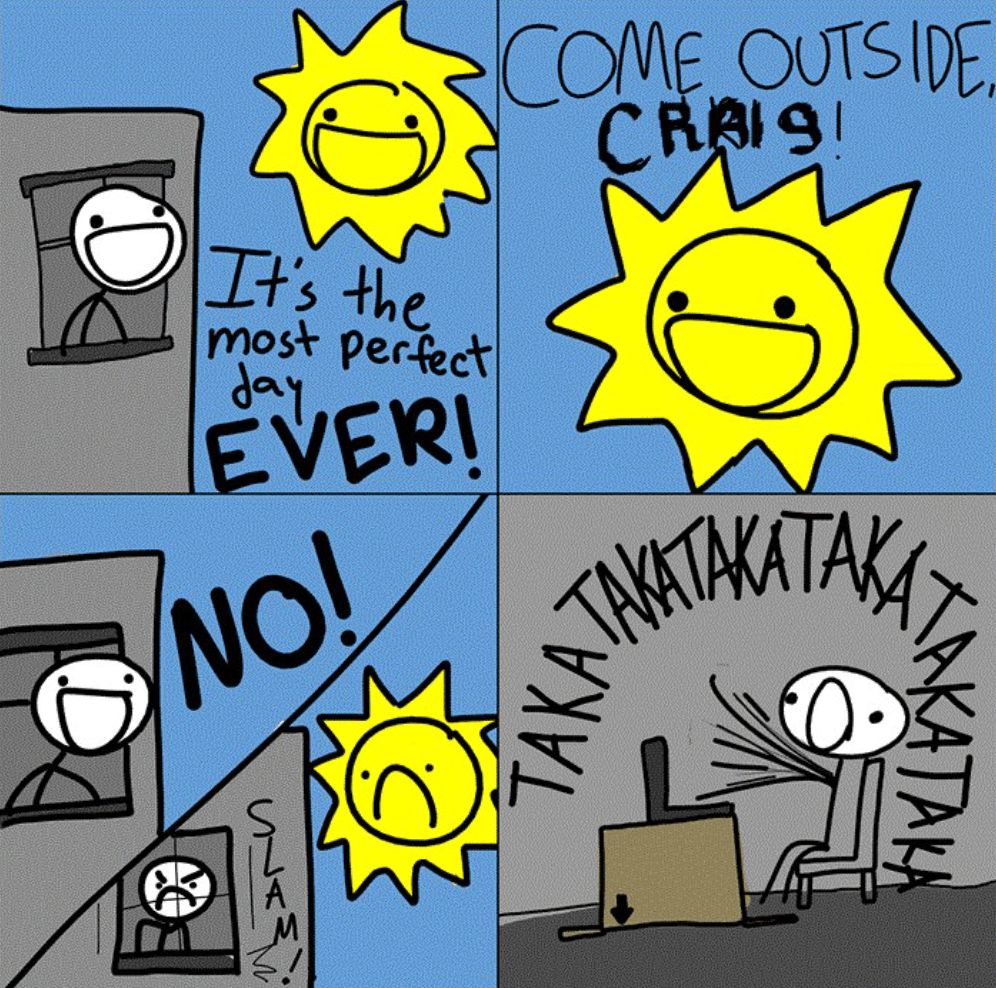 Cartoon of a man looking out a window on a sunny day. The Sun says "Come outside Craig!" The man says "no!" slams the window shut and in the final panel is seen mindlessly slamming the keys on the computer 