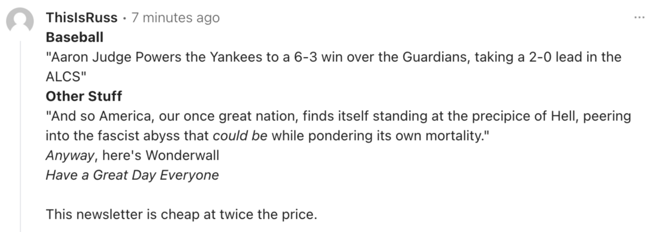 Comment from This is Russ: ""**Baseball** "Aaron Judge Powers the Yankees to a 6-3 win over the Guardians, taking a 2-0 lead in the ALCS" **Other Stuff** "And so America, our once great nation, finds itself standing at the precipice of Hell, peering into the fascist abyss that *could be* while pondering its own mortality." *Anyway*, here's Wonderwall *Have a Great Day Everyone* This newsletter is cheap at twice the price."