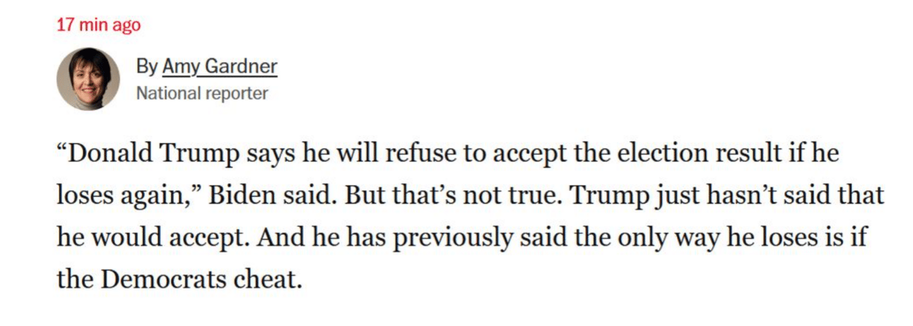 Twee from reporter Amy Gardner: "'Donald Trump says he will refuse to accept the election result if he loses again,' Biden said. But that's not true. Trump just hasn't said that he would accept. And he has previously said the only way he loses is if the Democrats cheat." 