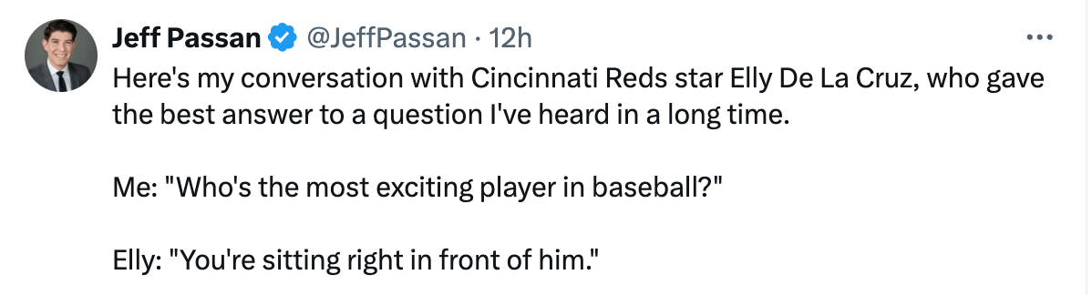 Tweet from Jeff Passan: "Here's my conversation with Cincinnati Reds star Elly De La Cruz, who gave the best answer to a question I've heard in a long time. Me: "Who's the most exciting player in baseball?" Elly: "You're sitting right in front of him."
