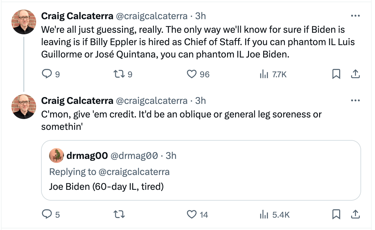 Me tweeting "We're all just guessing, really. The only way we'll know for sure if Biden is leaving is if Billy Eppler is hired as Chief of Staff. If you can phantom IL Luis Guillorme or José Quintana, you can phantom IL Joe Biden." after which I said "it'll be an oblique or general leg soreness or something"