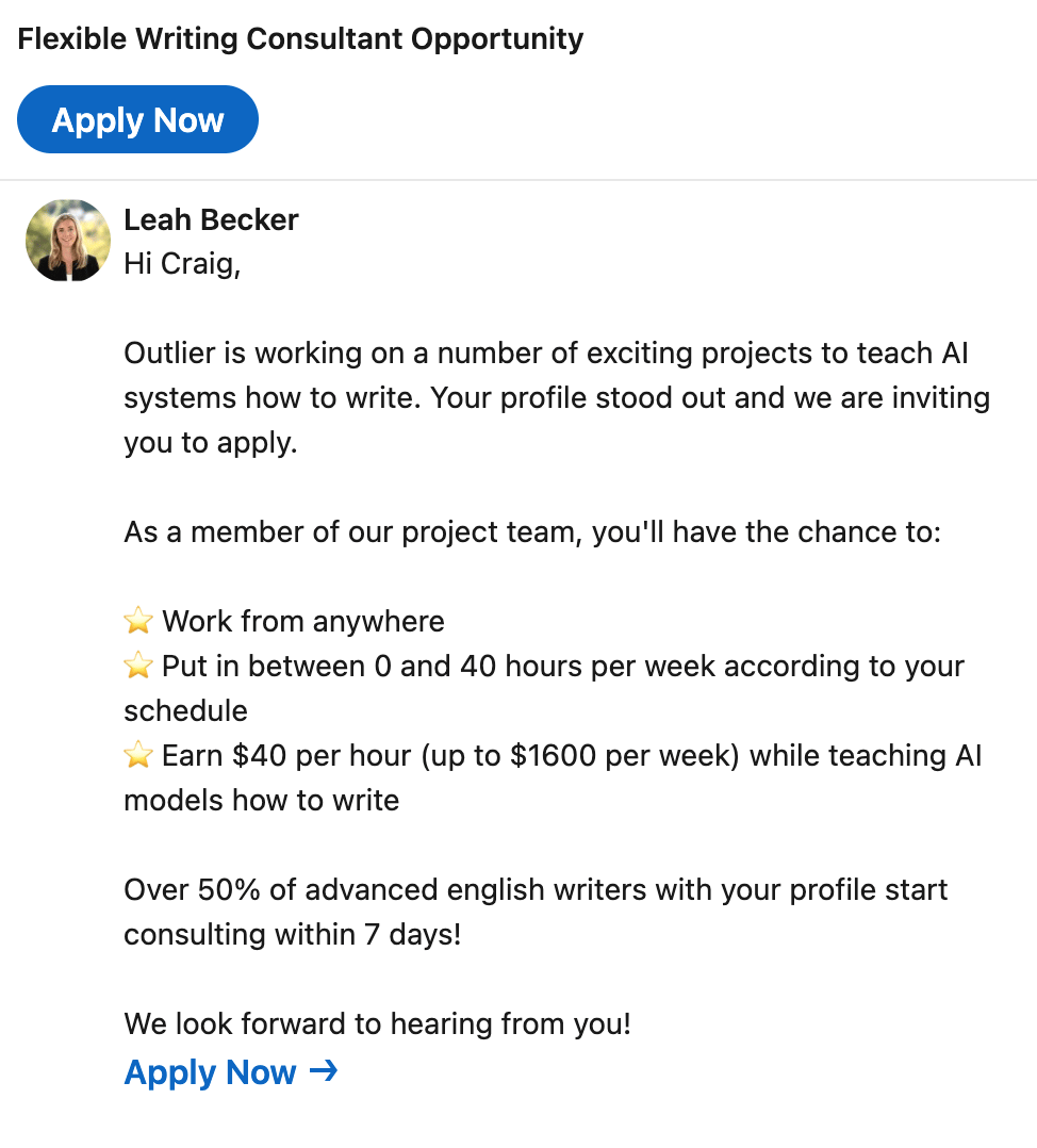 LinkedIn message: "Hi Craig, Outlier is working on a number of exciting projects to teach AI systems how to write. Your profile stood out and we are inviting you to apply. As a member of our project team, you'll have the chance to: ⭐ Work from anywhere ⭐ Put in between 0 and 40 hours per week according to your schedule ⭐ Earn $40 per hour (up to $1600 per week) while teaching AI models how to write Over 50% of advanced english writers with your profile start consulting within 7 days! We look forward to hearing from you!
