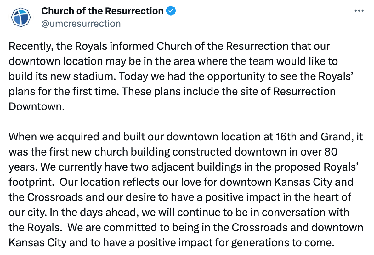 Recently, the Royals informed Church of the Resurrection that our downtown location may be in the area where the team would like to build its new stadium. Today we had the opportunity to see the Royals’ plans for the first time. These plans include the site of Resurrection Downtown. When we acquired and built our downtown location at 16th and Grand, it was the first new church building constructed downtown in over 80 years. We currently have two adjacent buildings in the proposed Royals’ footprint. Our location reflects our love for downtown Kansas City and the Crossroads and our desire to have a positive impact in the heart of our city. In the days ahead, we will continue to be in conversation with the Royals. We are committed to being in the Crossroads and downtown Kansas City and to have a positive impact for generations to come.