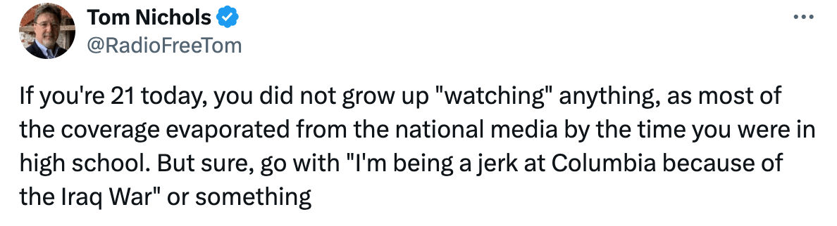 If you're 21 today, you did not grow up "watching" anything, as most of the coverage evaporated from the national media by the time you were in high school. But sure, go with "I'm being a jerk at Columbia because of the Iraq War" or something