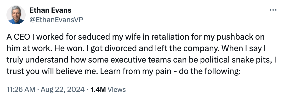 Tweet from former Amazon VP Ethan Evans: "A CEO I worked for seduced my wife in retaliation for my pushback on him at work. He won. I got divorced and left the company. When I say I truly understand how some executive teams can be political snake pits, I trust you will believe me. Learn from my pain - do the following"