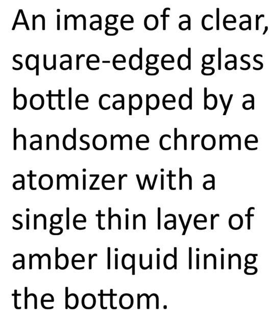 An image of the text "An image of a clear, square-edged glass bottle capped by a handsome chrome atomize with a single thin layer of amber liquid lining the bottom."
