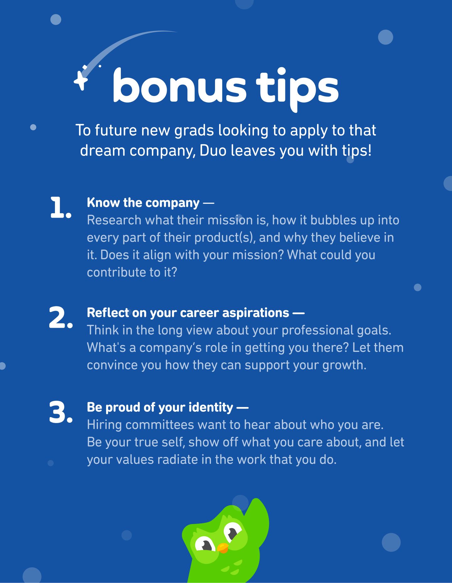 Bonus tips for job-searching new grad designers: (1) Know the company- Research what their mission is, how it bubbles up into every part of their product(s), and why they believe in it. Does it align with your mission? What could you contribute to it? (2) Reflect on your career aspirations — Think in the long view about your professional goals. What's a company’s role in getting you there? Let them convince you how they can support your growth. (3) Be proud of your identity — Hiring committees want to hear about who you are. Be your true self, show off what you care about, and let your values radiate in the work that you do.