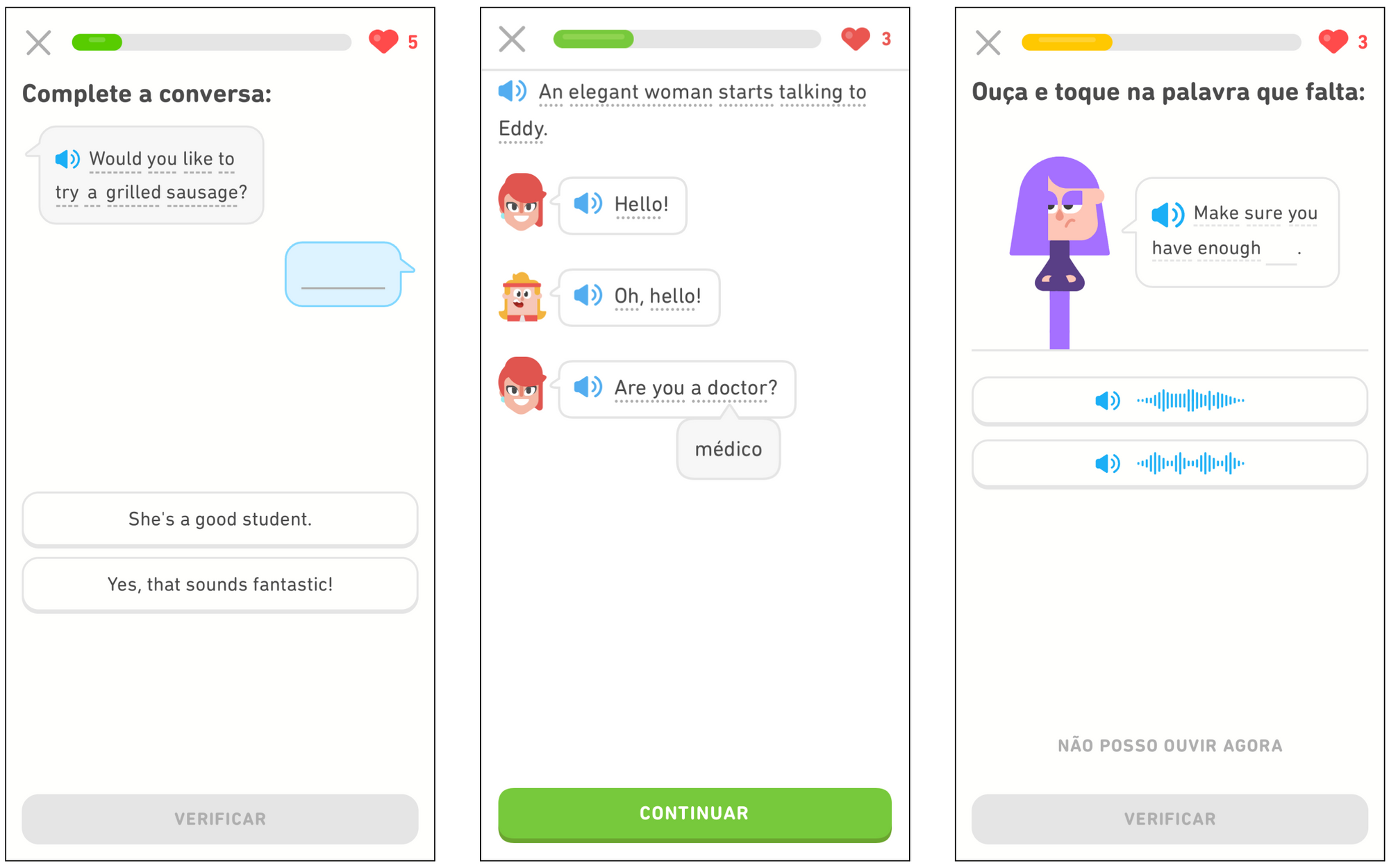 um painel com três telas do aplicativo do Duolingo que mostra diferentes exercícios. Na primeira tela, o enunciado do exercício diz “Complete a conversa:”. Abaixo, do lado esquerdo, há um balão de diálogo com um ícone de alto-falante azul e a frase “Would you like to try a grilled sausage?” (ou, em português, “Você gostaria de experimentar uma salsicha grelhada?”). Depois, aparece um balão de diálogo azul com uma lacuna. Mais para baixo, há duas opções de resposta: “She’s a good student.” (ou “Ela é uma boa aluna”) e “Yes, that sounds fantastic!” (ou “Sim, isso soa fantástico!”). Na parte inferior, há um botão cinza escrito “Verificar”. Na segunda tela, há um ícone de alto-falante azul do lado esquerdo, seguido pela frase “An elegant woman starts talking to Eddy.” (ou “Uma mulher elegante começa a falar com Eddy.”). Há a ilustração de um rosto feminino e, ao lado dele, um balão de diálogo com um ícone de alto-falante azul e a palavra “Hello!” (ou “Olá!”). Em seguida, há a ilustração do rosto de Eddy e outro balão de diálogo similar ao primeiro com as palavras “Oh, hello!” (ou “Ah, olá”). Em seguida, a mulher responde, também em um balão de diálogo: “Are you a doctor?” (ou “Você é médico?”). Há um balão saindo da palavra “doctor” com a sua respectiva tradução (“médico”). Na parte inferior da tela, há um botão verde escrito “Continuar”. O enunciado da terceira tela é “Ouça e toque na palavra que falta:”. Há uma ilustração de Lili com um balão de diálogo. Dentro dele, há um ícone de alto-falante azul e as palavras “Make sure you have enough…” (ou “Tenha certeza de que você tem bastante…”), seguidas por uma lacuna. Há duas opções de resposta representadas por alto-falantes seguidos de ondas sonoras. Abaixo, há a frase “Não posso ouvir agora”. Na parte mais inferior da tela, há um botão cinza com a palavra “Verificar”.