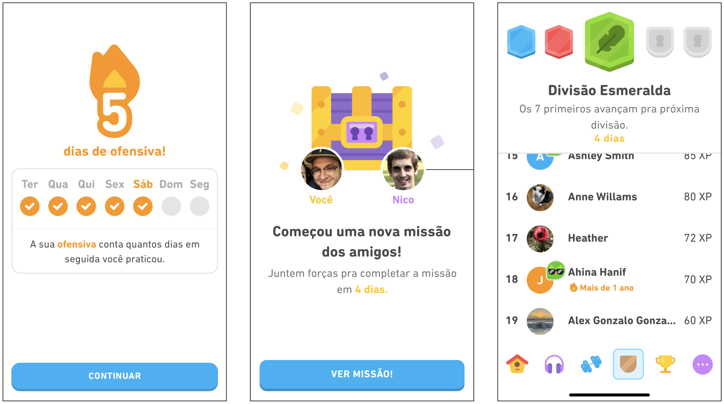 um painel com três telas que mostram como o aplicativo do Duolingo ajuda a sustentar as ofensivas. A primeira tela exibe o número 5 em chamas com as palavras “5 dias de ofensiva”. Embaixo, estão os dias da semana de terça a segunda-feira, com o sinal de verificado laranja de terça a sábado, enquanto domingo e segunda não estão marcados. A tela ainda diz: “A sua ofensiva conta quantos dias em seguida você praticou”, com “ofensiva” destacada em laranja. Na parte de baixo, há um botão azul que diz “Continuar”. A segunda tela mostra a ilustração de um baú roxo e amarelo. No canto inferior esquerdo do baú, há um círculo com a foto de um homem usando óculos e a palavra “Você” na cor amarela. No canto inferior direito do baú, há um círculo com a foto de outro homem e o nome “Nico” na cor roxa. No centro da tela, está a mensagem “Começou uma nova missão dos amigos!”. Abaixo, há uma mensagem em fonte menor que diz “Juntem forças pra completar a missão em 4 dias.”, sendo que “4 dias” está destacado com letras amarelas. Na parte de baixo da tela, há um botão azul que diz “Ver missão!”. A terceira tela mostra cinco insígnias alinhadas na parte superior: a primeira é azul, a segunda é vermelha, a terceira é verde com uma pena no centro e as últimas duas são cinza, com uma fechadura no centro. Abaixo das insígnias, aparece o título da tela com as palavras “Divisão Esmeralda”. Abaixo dele, está escrito “Os 7 primeiros avançam pra próxima divisão.” Logo abaixo, aparecem as palavras “4 dias” em amarelo. Em seguida, há um ranking que exibe nomes de usuários e as suas respectivas quantidades de XP. Na parte inferior, há seis ícones alinhados: uma casa vermelha e amarela, um par de fones de ouvido roxo, um halter azul, uma insígnia marrom, um troféu amarelo e um círculo roxo com três pontos dentro dele.