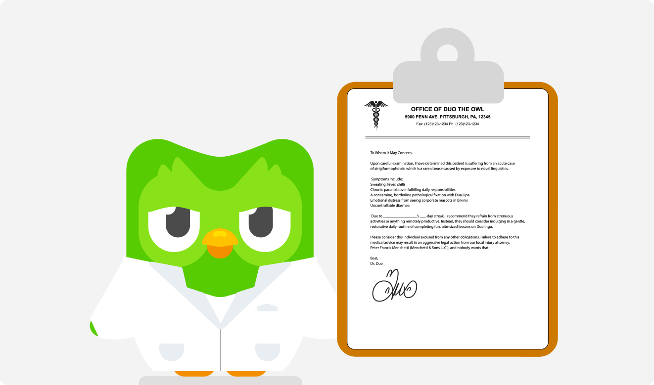 Duo in a white lab coat is holding a clipboard with a doctor's note. The note reads: "To Whom It May Concern,  Upon careful examination, I have determined this patient is suffering from an acute case of strigiformophobia, which is a rare disease caused by exposure to novel linguistics.   Symptoms include: Sweating, fever, chills Chronic paranoia over fulfilling daily responsibilities A concerning, borderline pathological fixation with Dua Lipa Emotional distress from seeing corporate mascots in bikinis Uncontrollable diarrhea   Due to _________________’s ___-day streak, I recommend they refrain from strenuous activities or anything remotely productive. Instead, they should consider indulging in a gentle, restorative daily routine of completing fun, bite-sized lessons on Duolingo.  Please consider this individual excused from any other obligations. Failure to adhere to this medical advice may result in an aggressive legal action from our local injury attorney, Peter Francis Menchetti (Menchetti & Sons LLC.), and nobody wants that.  Best, Dr. Duo"