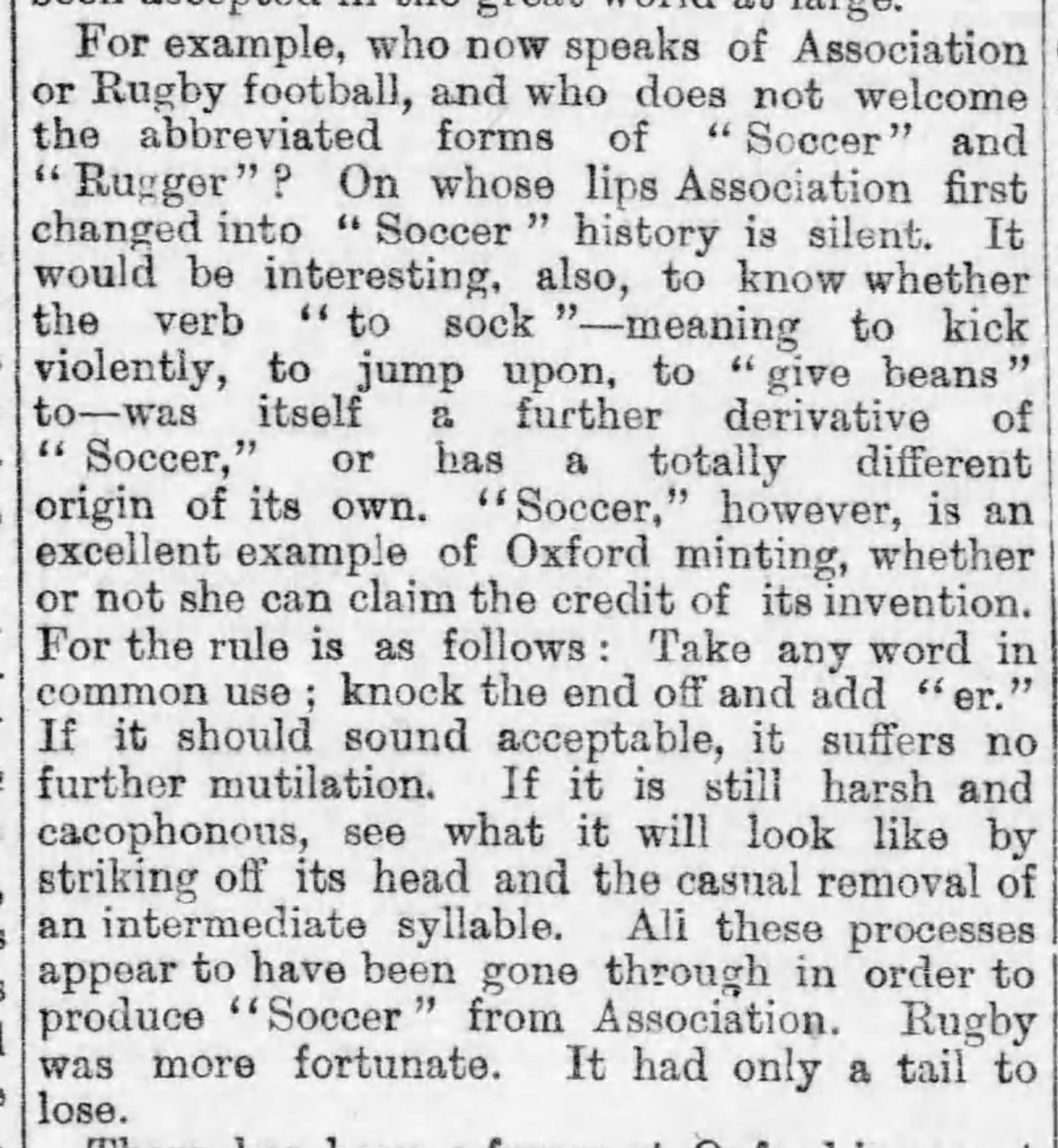 Capture d'écran d'une chronique dans le journal The Daily Telegraph datant de 1899. Il est écrit : « Par exemple, qui parle encore aujourd'hui de "association football" ou de "rugby football" au lieu d’employer les formes abrégées de "soccer" et de "rugger" ? Sur les lèvres de qui le "association football" s'est pour la première fois transformé en "soccer", l'histoire ne le dit pas. Il serait également intéressant de savoir si le verbe "to sock", qui signifie "donner un coup de pied violent" ou "sauter sur quelque chose", est lui-même un dérivé de "soccer", ou s'il a une origine totalement différente. "soccer" est cependant un excellent exemple de l’inventivité d'Oxford, qu'elle puisse ou non en revendiquer le mérite. La règle est la suivante : Prenez n'importe quel mot d'usage courant, enlevez-lui la fin et ajoutez "-er". Si le mot paraît convenable, il ne subit pas d'autres mutilations. S'il sonne encore dur à l’oreille, essayez de lui enlever la tête ainsi qu’une syllabe intermédiaire. Tous ces processus semblent avoir été mis en œuvre pour produire "soccer" à partir de "association football". Le rugby a eu plus de chance. Il a suffi de modifier la fin du mot. »