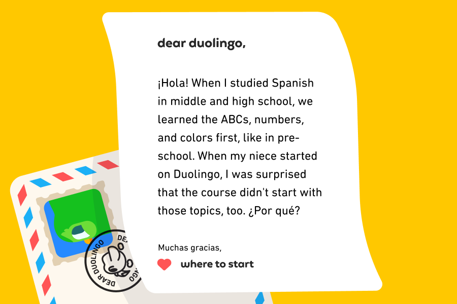 Illustration of a letter to Dear Duolingo that reads: Dear Duolingo, ¡Hola! When I studied Spanish in middle and high school, we learned the ABCs, numbers, and colors first, like in pre-school. When my niece started on Duolingo, I was surprised that the course didn't start with those topics, too. ¿Por qué? Muchas gracias, Where to Start