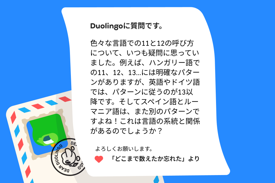 Duolingoへの質問です。色々な言語での11と12の呼び方について、いつも疑問に思っていました。例えば、ハンガリー語での11、12、13…には明確なパターンがありますが、英語やドイツ語では、パターンに従うのが13以降です。そしてスペイン語とルーマニア語は、また別のパターンですよね!これは言語の系統と関係があるのでしょうか?よろしくお願いします。 「どこまで数えたか忘れた」より