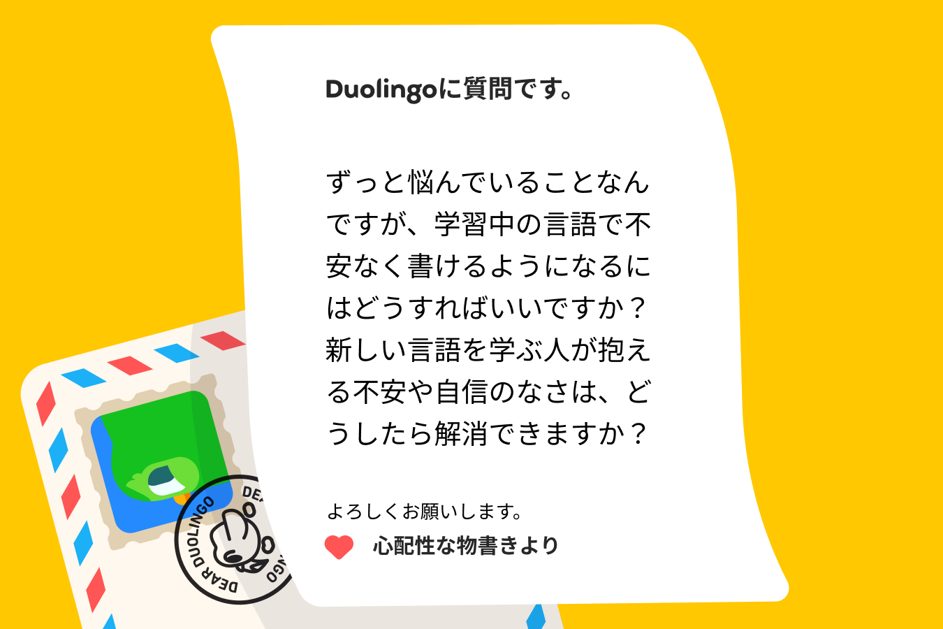 Duolingoに質問です。  ずっと悩んでいることなんですが、学習中の言語で不安なく書けるようになるにはどうすればいいですか？新しい言語を学ぶ人が抱える不安や自信のなさは、どうしたら解消できますか？  心配性な物書きより