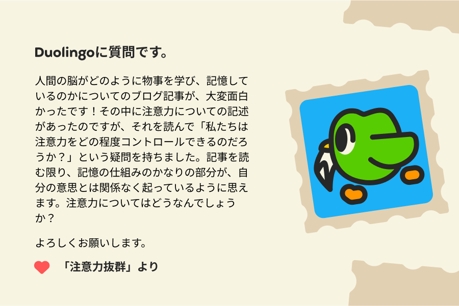 Duolingoに質問です。 人間の脳がどのように物事を学び、記憶しているのかについてのブログ記事が、大変面白かったです！その中に注意力についての記述があったのですが、それを読んで「私たちは注意力をどの程度コントロールできるのだろうか？」という疑問を持ちました。記事を読む限り、記憶の仕組みのかなりの部分が、自分の意思とは関係なく起っているように思えます。注意力についてはどうなんでしょうか？ よろしくお願いします。 「注意力抜群」より