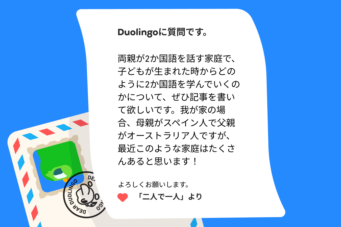 Duolingoに質問です。  両親が2か国語を話す家庭で、子どもが生まれた時からどのように2か国語を学んでいくのかについて、ぜひ記事を書いて欲しいです。我が家の場合、母親がスペイン人で父親がオーストラリア人ですが、最近このような家庭はたくさんあると思います！  よろしくお願いします。 「二人で一人」より