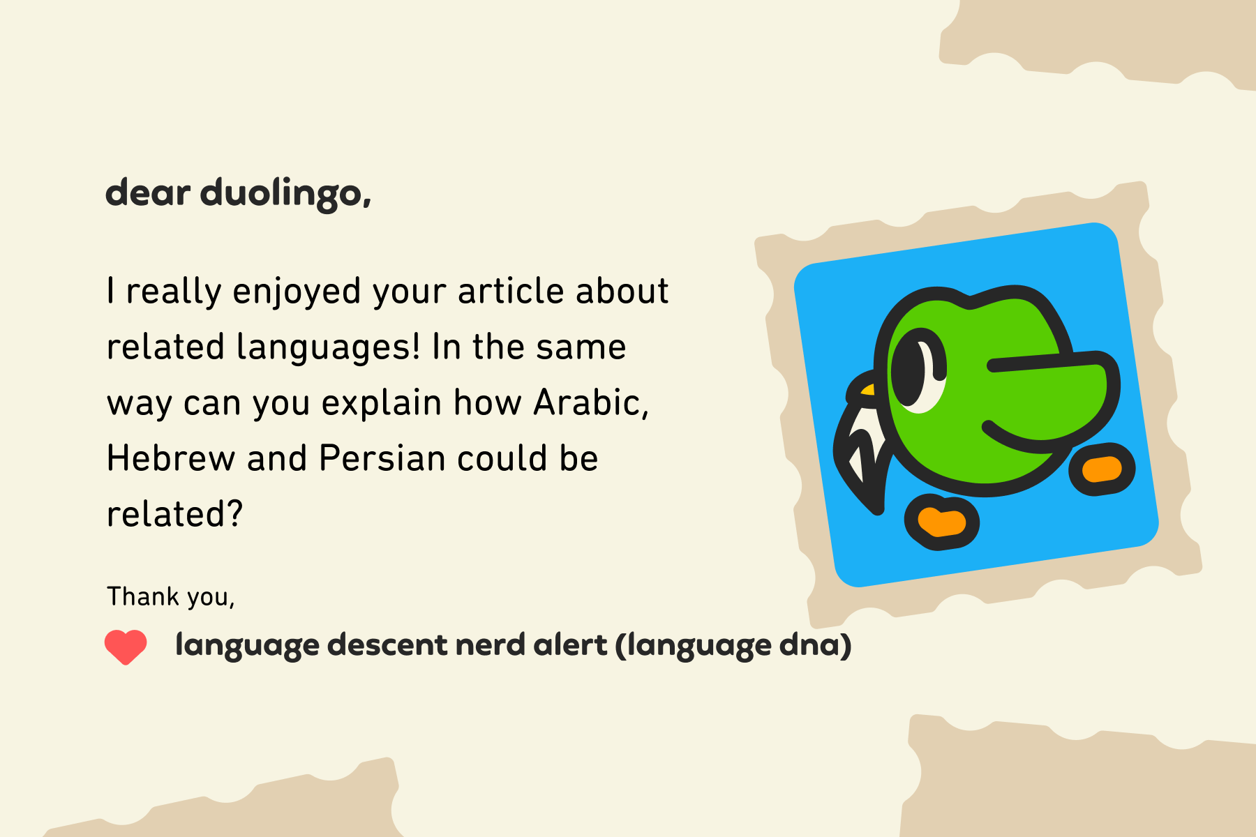 Dear Duolingo, I really enjoyed your article about related languages! In the same way can you explain how Arabic, Hebrew and Persian could be related? Thank you, Language Descent Nerd Alert (Language DNA)
