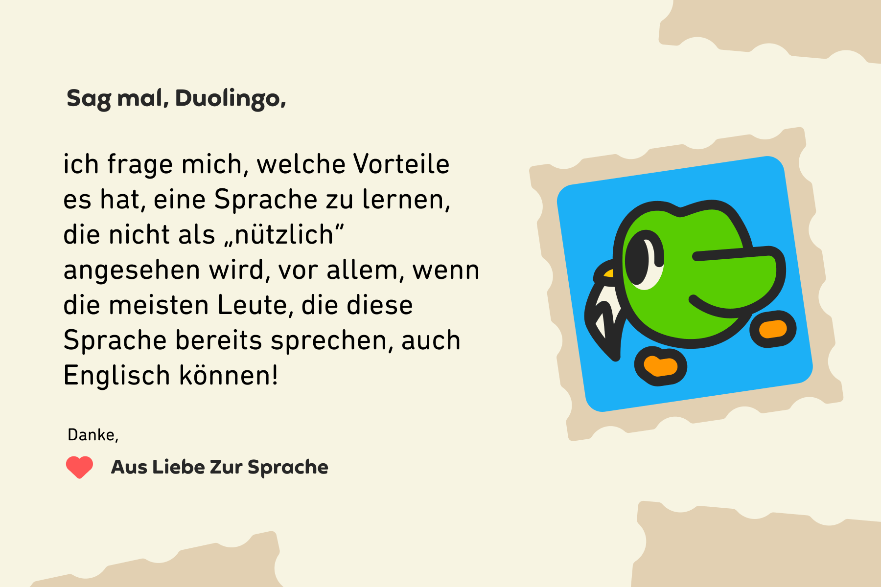Sag mal, Duolingo, ich frage mich, welche Vorteile es hat, eine Sprache zu lernen, die nicht als „nützlich“ angesehen wird, vor allem, wenn die meisten Leute, die diese Sprache bereits sprechen, auch Englisch können! Danke, Aus Liebe Zur Sprache